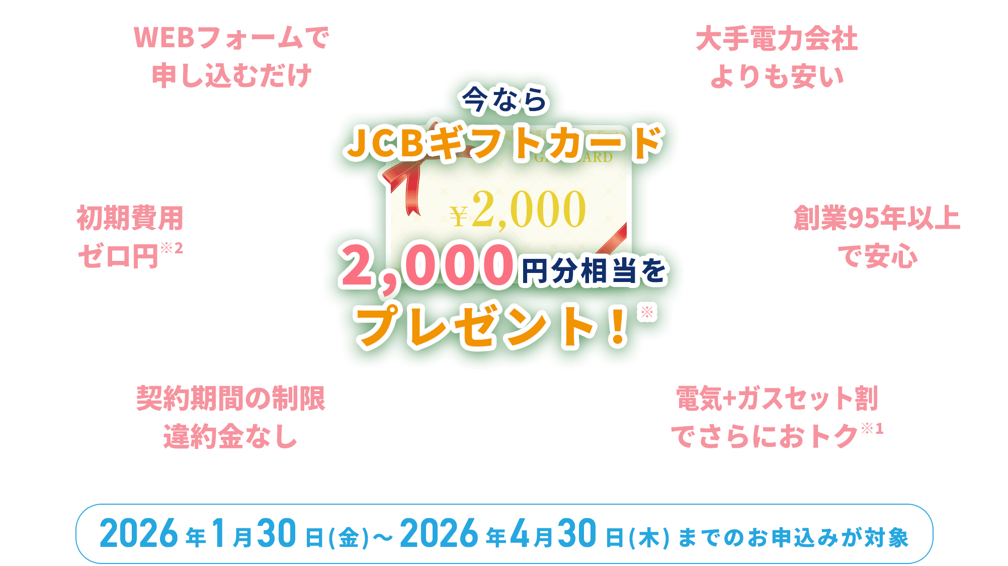 今ならJCBギフトカード 2,000円分相当をプレゼント！※｜WEBフォームで申し込むだけ｜初期費用0円 ※2｜契約期間の制限 違約金なし ｜大手電力会社よりも安い｜創業95年以上で安心｜電気+ガスセット割でさらにおトク ※1｜2026年1月30日（金）〜2026年4月30日（木）までのお申込みが対象